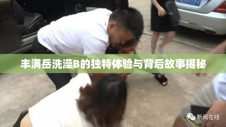 丰满岳洗澡B的独特体验与背后故事揭秘
