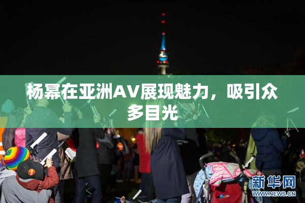 杨幂在亚洲AV展现魅力，吸引众多目光