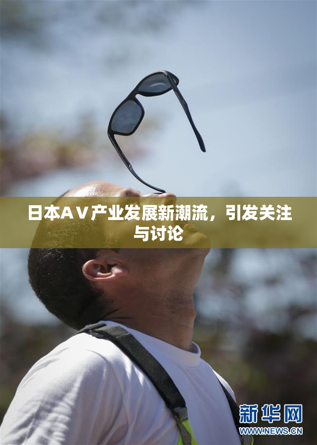日本AⅤ产业发展新潮流，引发关注与讨论