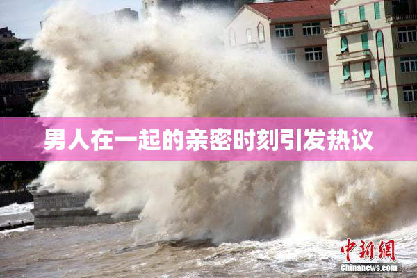 男人在一起的亲密时刻引发热议