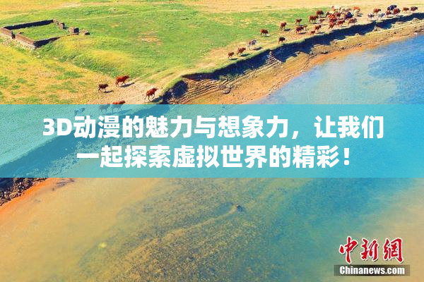 3D动漫的魅力与想象力，让我们一起探索虚拟世界的精彩！