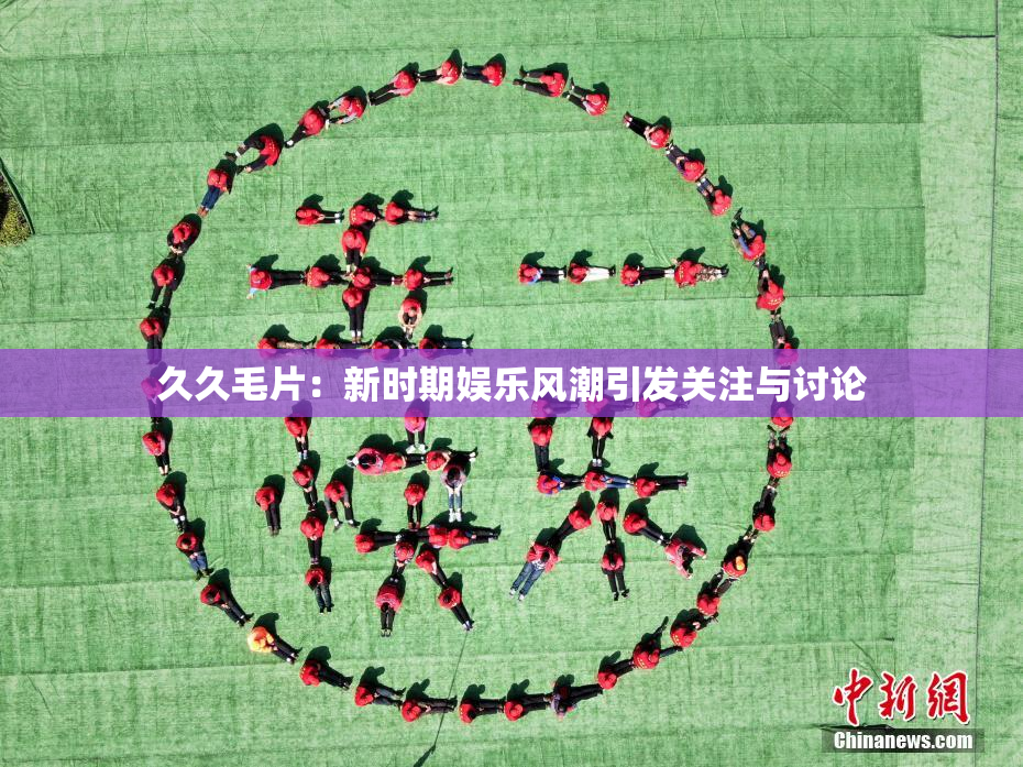 久久毛片：新时期娱乐风潮引发关注与讨论
