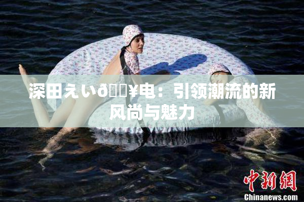 深田えい🔥电：引领潮流的新风尚与魅力