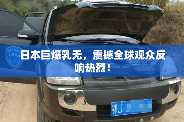 日本巨爆乳无，震撼全球观众反响热烈！