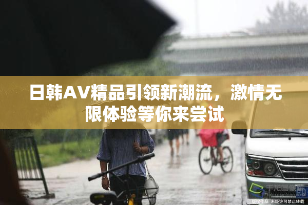 日韩AV精品引领新潮流，激情无限体验等你来尝试