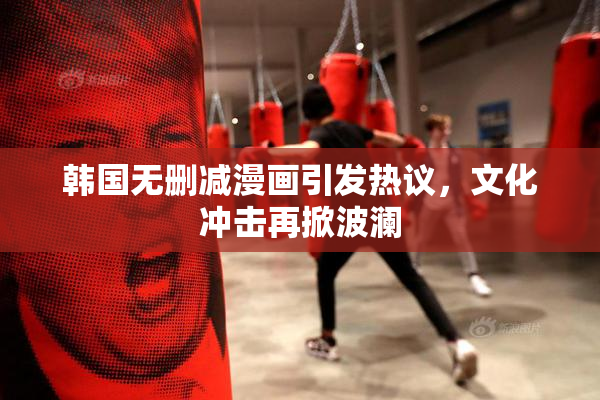 韩国无删减漫画引发热议，文化冲击再掀波澜