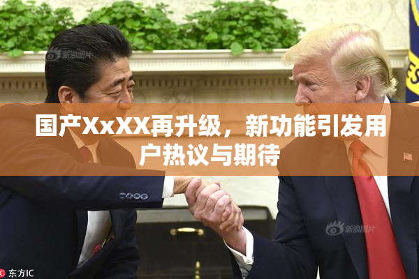 国产XxXX再升级，新功能引发用户热议与期待