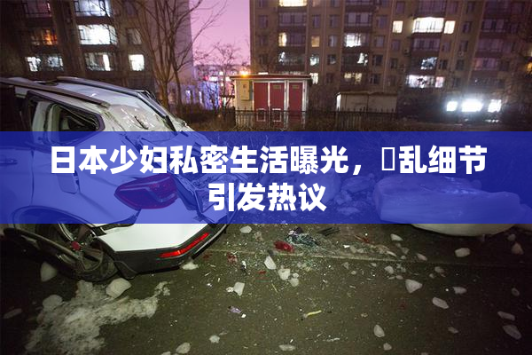 日本少妇私密生活曝光，婬乱细节引发热议