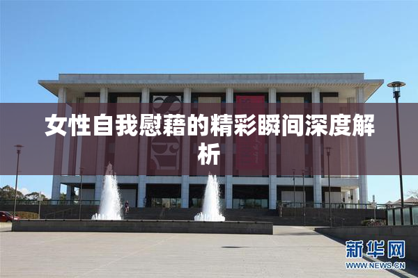 女性自我慰藉的精彩瞬间深度解析