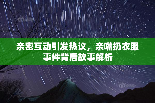 亲密互动引发热议，亲嘴扔衣服事件背后故事解析