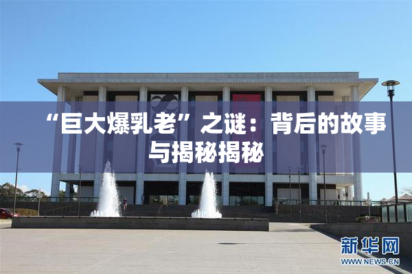 “巨大爆乳老”之谜：背后的故事与揭秘揭秘