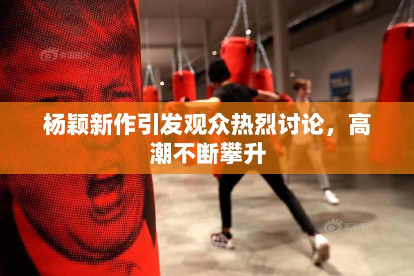 杨颖新作引发观众热烈讨论，高潮不断攀升