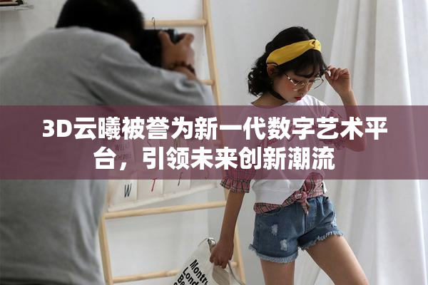 3D云曦被誉为新一代数字艺术平台，引领未来创新潮流