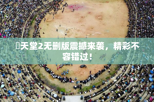 妺天堂2无删版震撼来袭，精彩不容错过！