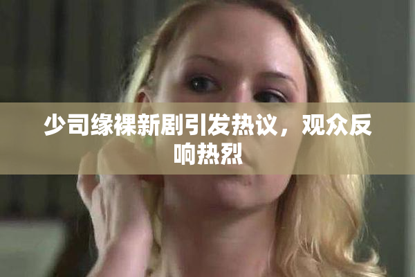 少司缘裸新剧引发热议，观众反响热烈