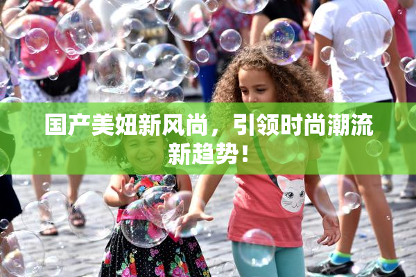 国产美妞新风尚，引领时尚潮流新趋势！