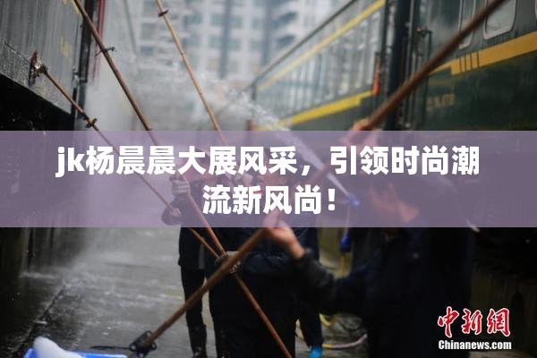 jk杨晨晨大展风采，引领时尚潮流新风尚！