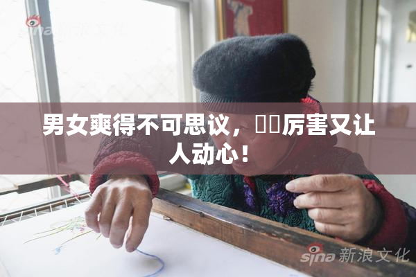 男女爽得不可思议，❌‌厉害又让人动心！