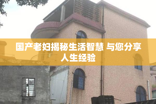 国产老妇揭秘生活智慧 与您分享人生经验