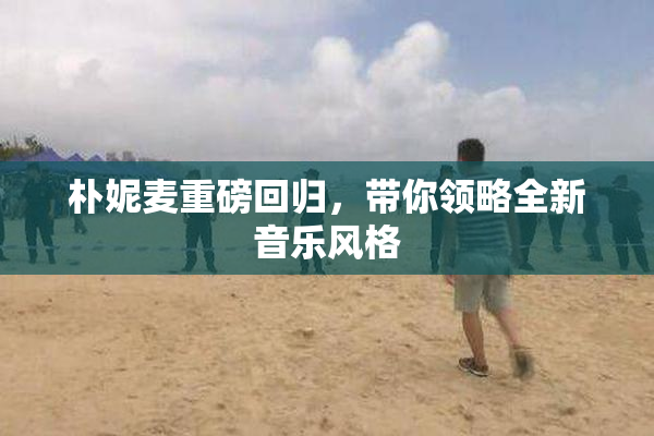 朴妮麦重磅回归，带你领略全新音乐风格