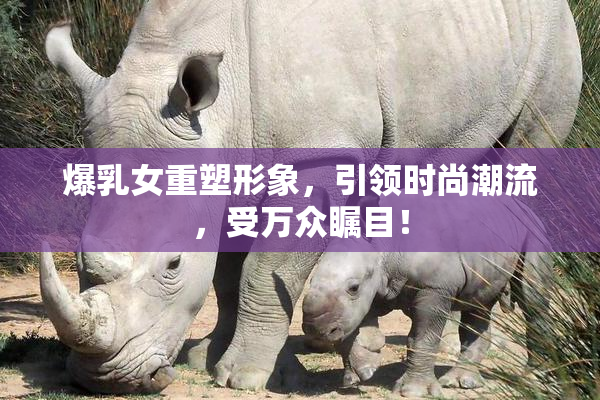 爆乳女重塑形象，引领时尚潮流，受万众瞩目！