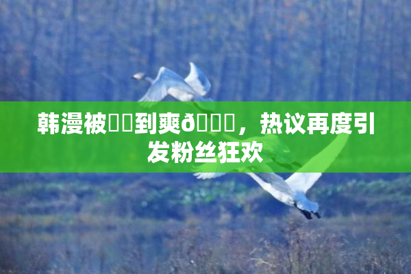 韩漫被❌‌到爽🔞，热议再度引发粉丝狂欢