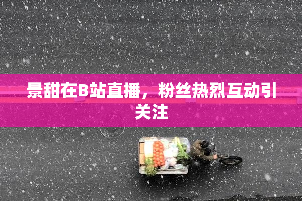 景甜在B站直播，粉丝热烈互动引关注