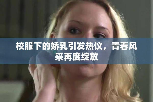校服下的娇乳引发热议，青春风采再度绽放