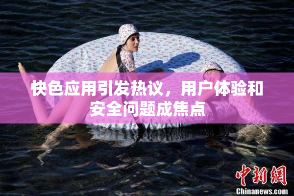 快色应用引发热议，用户体验和安全问题成焦点