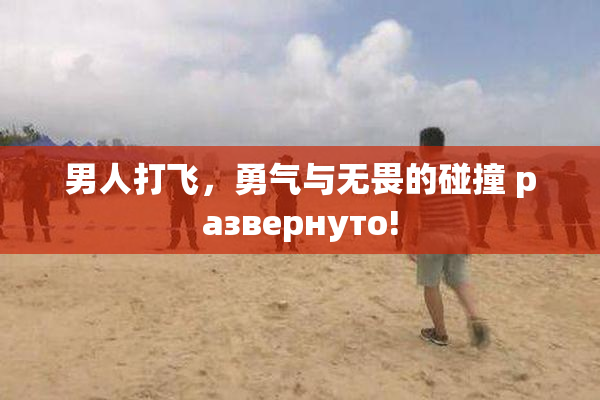 男人打飞，勇气与无畏的碰撞 развернуто!