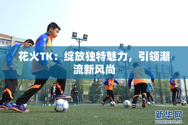 花火TK：绽放独特魅力，引领潮流新风尚