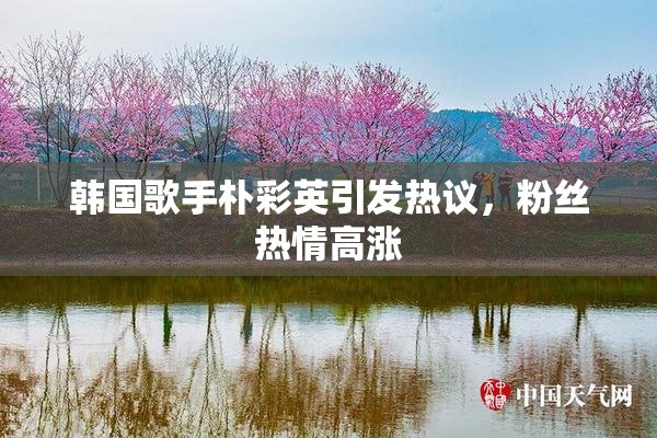 韩国歌手朴彩英引发热议，粉丝热情高涨