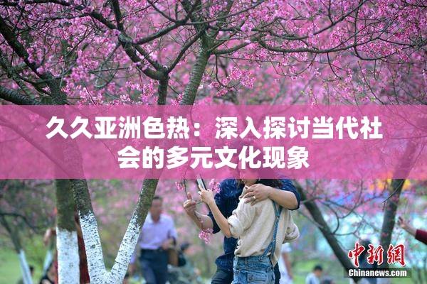 久久亚洲色热：深入探讨当代社会的多元文化现象