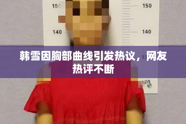 韩雪因胸部曲线引发热议，网友热评不断