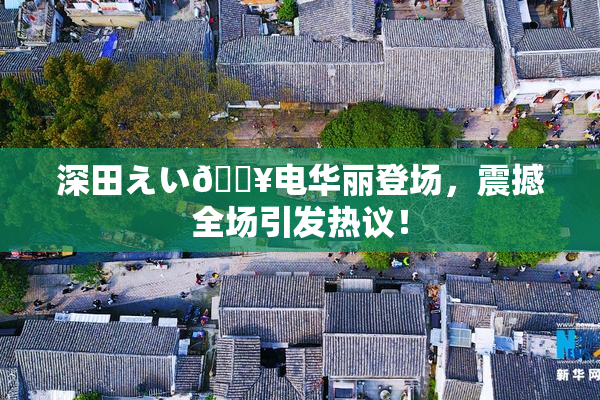深田えい🔥电华丽登场，震撼全场引发热议！