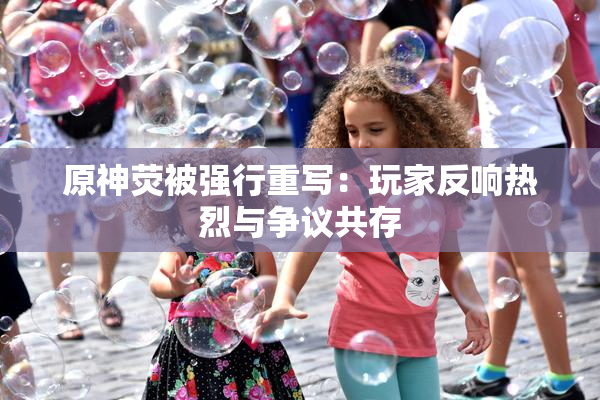 原神荧被强行重写：玩家反响热烈与争议共存