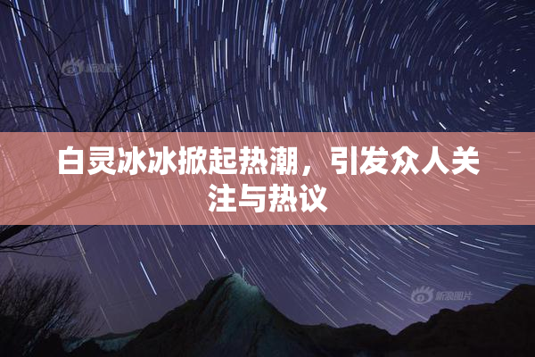 白灵冰冰掀起热潮，引发众人关注与热议