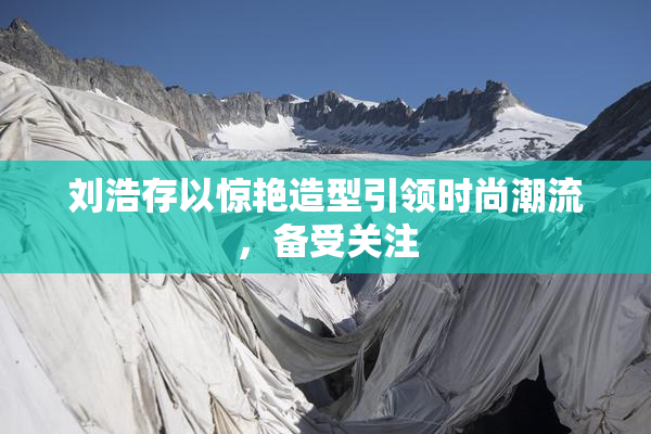 刘浩存以惊艳造型引领时尚潮流，备受关注