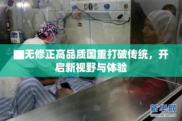 ▇无修正高品质国重打破传统，开启新视野与体验