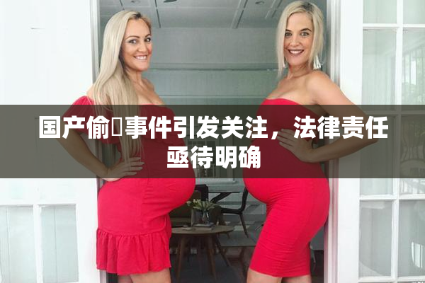 国产偷抇事件引发关注，法律责任亟待明确