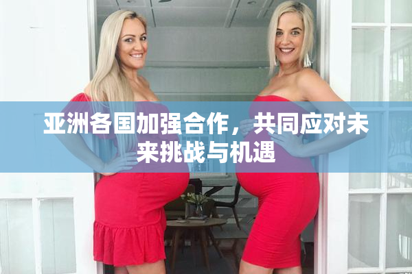 亚洲各国加强合作，共同应对未来挑战与机遇
