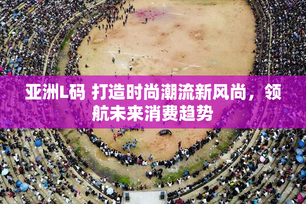 亚洲L码 打造时尚潮流新风尚，领航未来消费趋势