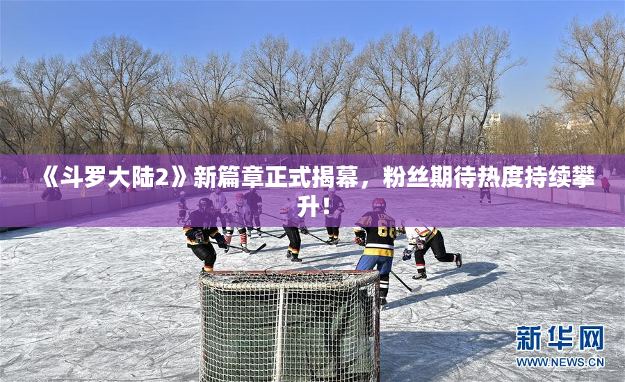 《斗罗大陆2》新篇章正式揭幕，粉丝期待热度持续攀升！