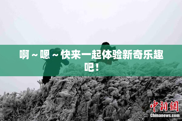 啊～嗯～快来一起体验新奇乐趣吧！