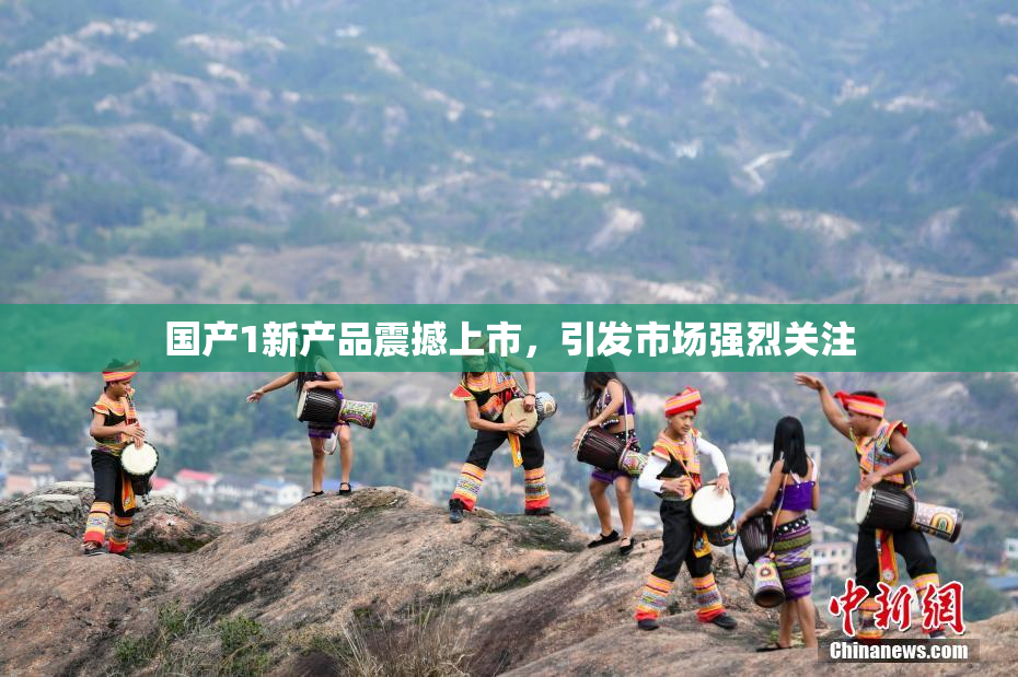 国产1新产品震撼上市，引发市场强烈关注