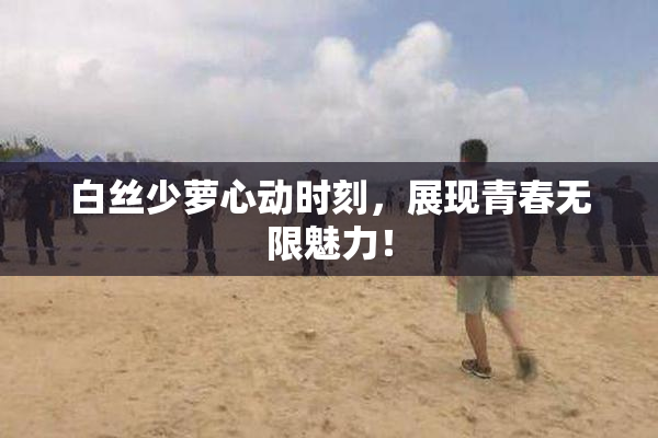 白丝少萝心动时刻，展现青春无限魅力！