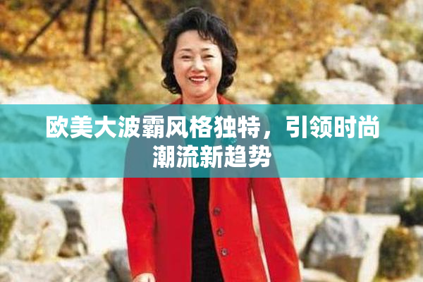 欧美大波霸风格独特，引领时尚潮流新趋势
