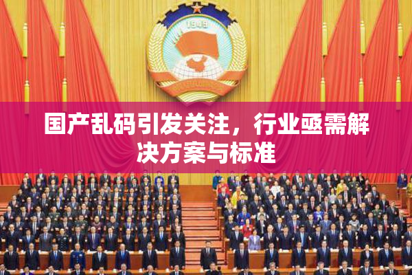 国产乱码引发关注，行业亟需解决方案与标准