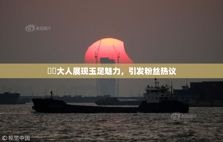 芃芃大人展现玉足魅力，引发粉丝热议