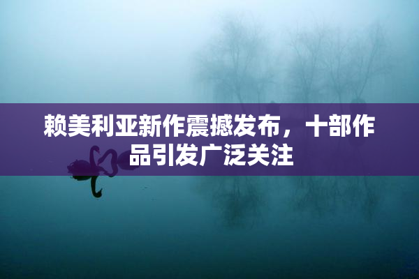赖美利亚新作震撼发布，十部作品引发广泛关注